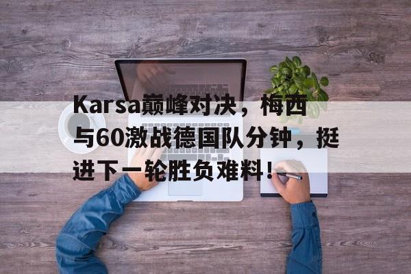 南宫体育-Karsa巅峰对决，梅西与60激战德国队分钟，挺进下一轮胜负难料！的简单介绍